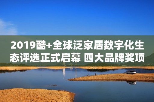2019酷+全球泛家居数字化生态评选正式启幕 四大品牌奖项见证产业变革的力量