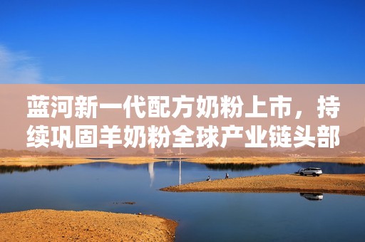 蓝河新一代配方奶粉上市，持续巩固羊奶粉全球产业链头部品牌地位！