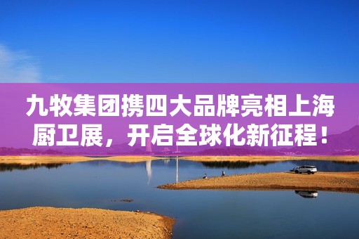 九牧集团携四大品牌亮相上海厨卫展，开启全球化新征程！