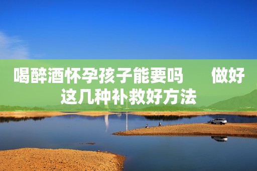喝醉酒怀孕孩子能要吗      做好这几种补救好方法