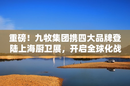 重磅！九牧集团携四大品牌登陆上海厨卫展，开启全球化战略新进程！