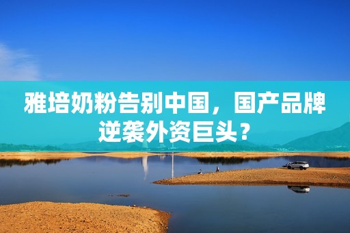 雅培奶粉告别中国，国产品牌逆袭外资巨头？
