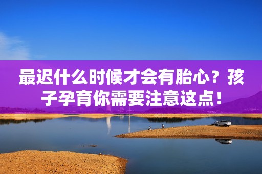 最迟什么时候才会有胎心？孩子孕育你需要注意这点！