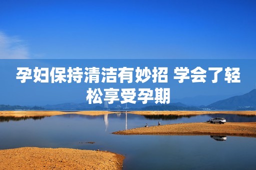 孕妇保持清洁有妙招 学会了轻松享受孕期