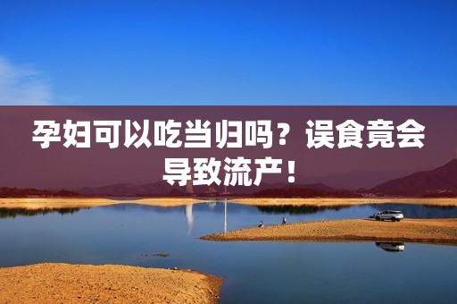 孕妇可以吃当归吗？误食竟会导致流产！