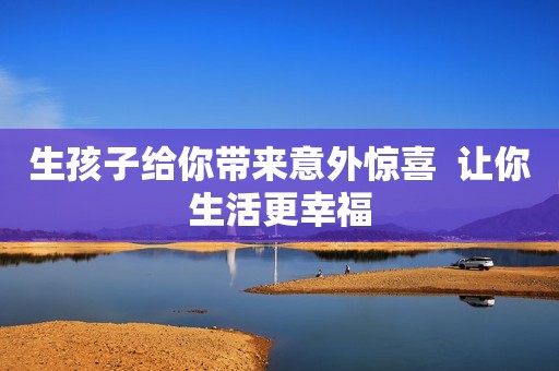 生孩子给你带来意外惊喜  让你生活更幸福