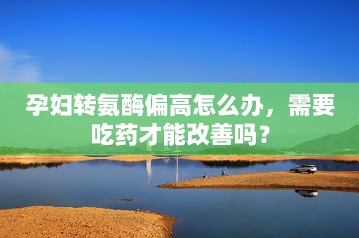 孕妇转氨酶偏高怎么办，需要吃药才能改善吗？