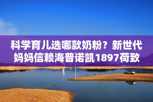 科学育儿选哪款奶粉？新世代妈妈信赖海普诺凯1897荷致