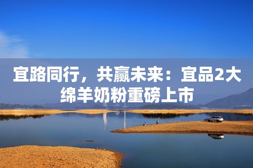 宜路同行，共赢未来：宜品2大绵羊奶粉重磅上市