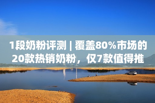 1段奶粉评测 | 覆盖80%市场的20款热销奶粉，仅7款值得推荐
