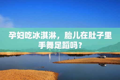 孕妇吃冰淇淋，胎儿在肚子里手舞足蹈吗？
