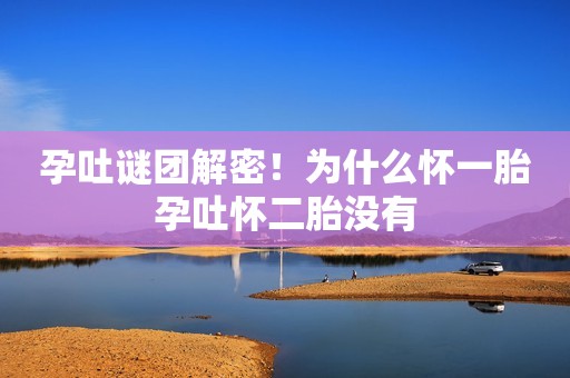 孕吐谜团解密！为什么怀一胎孕吐怀二胎没有