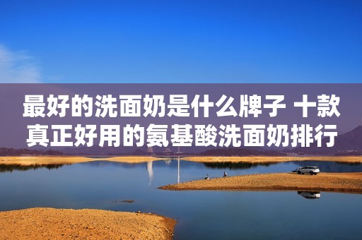 最好的洗面奶是什么牌子 十款真正好用的氨基酸洗面奶排行