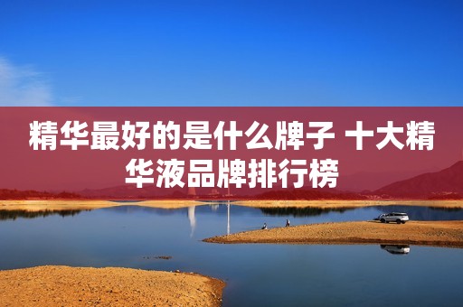 精华最好的是什么牌子 十大精华液品牌排行榜