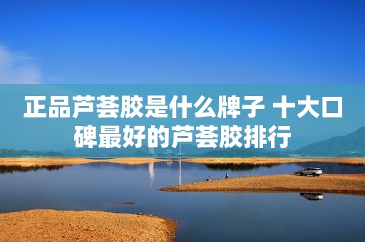 正品芦荟胶是什么牌子 十大口碑最好的芦荟胶排行