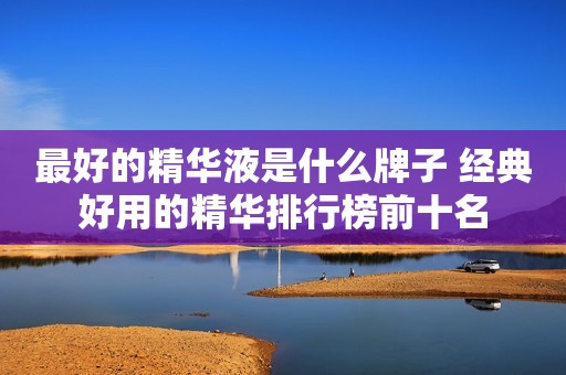 最好的精华液是什么牌子 经典好用的精华排行榜前十名