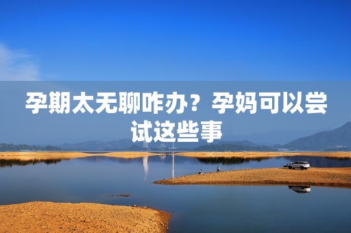 孕期太无聊咋办？孕妈可以尝试这些事