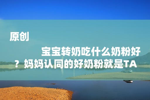 原创
            宝宝转奶吃什么奶粉好？妈妈认同的好奶粉就是TA