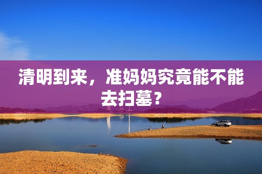 清明到来，准妈妈究竟能不能去扫墓？