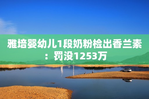 雅培婴幼儿1段奶粉检出香兰素：罚没1253万