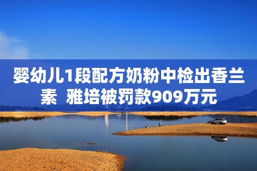 婴幼儿1段配方奶粉中检出香兰素  雅培被罚款909万元