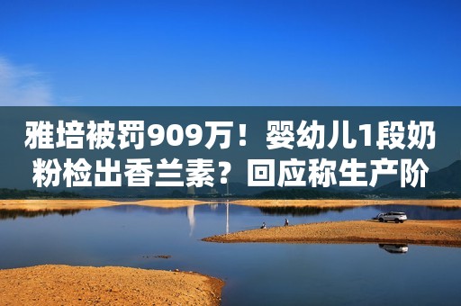 雅培被罚909万！婴幼儿1段奶粉检出香兰素？回应称生产阶段前序产品遗留