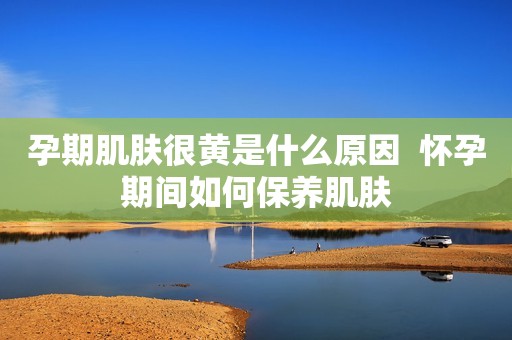 孕期肌肤很黄是什么原因  怀孕期间如何保养肌肤