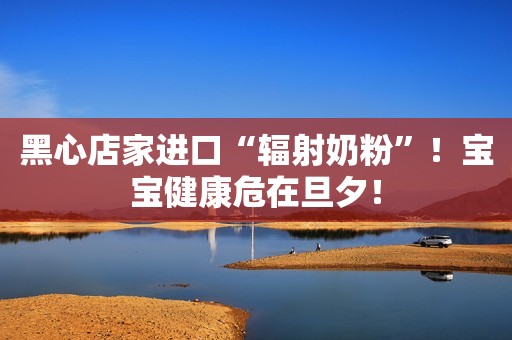 黑心店家进口“辐射奶粉”！宝宝健康危在旦夕！