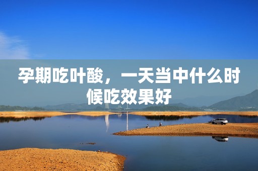 孕期吃叶酸，一天当中什么时候吃效果好