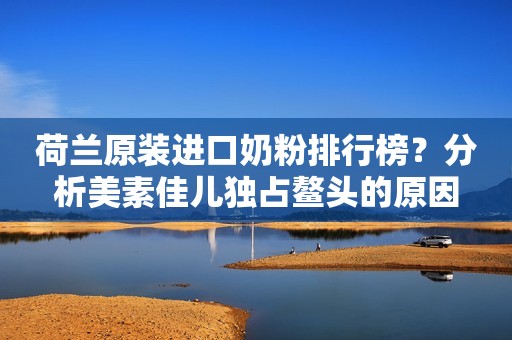 荷兰原装进口奶粉排行榜？分析美素佳儿独占鳌头的原因