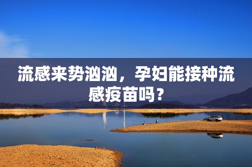 流感来势汹汹，孕妇能接种流感疫苗吗？