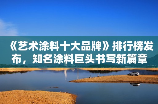 《艺术涂料十大品牌》排行榜发布，知名涂料巨头书写新篇章