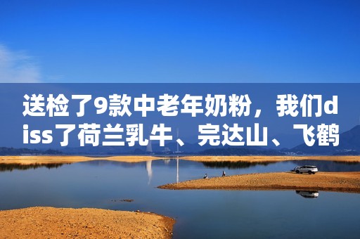 送检了9款中老年奶粉，我们diss了荷兰乳牛、完达山、飞鹤是有原因的