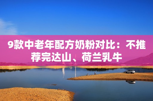 9款中老年配方奶粉对比：不推荐完达山、荷兰乳牛