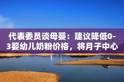 代表委员谈母婴：建议降低0-3婴幼儿奶粉价格，将月子中心纳入监管范围