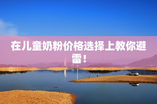 在儿童奶粉价格选择上教你避雷！