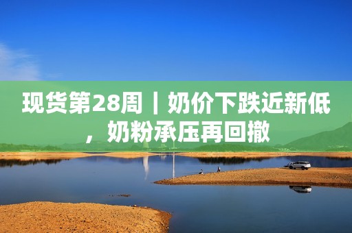 现货第28周｜奶价下跌近新低，奶粉承压再回撤