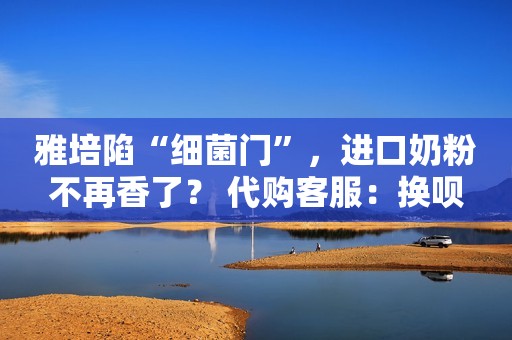 雅培陷“细菌门”，进口奶粉不再香了？ 代购客服：换呗