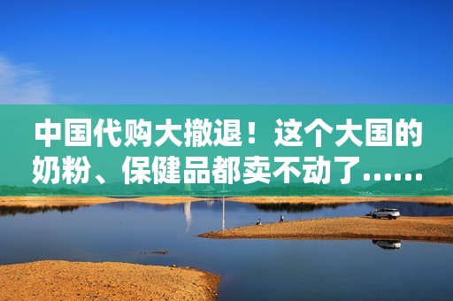中国代购大撤退！这个大国的奶粉、保健品都卖不动了……
