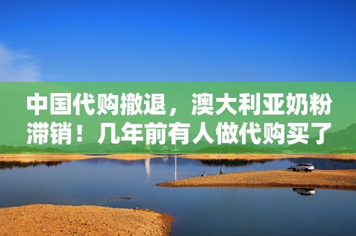 中国代购撤退，澳大利亚奶粉滞销！几年前有人做代购买了几套别墅