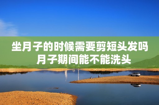 坐月子的时候需要剪短头发吗   月子期间能不能洗头