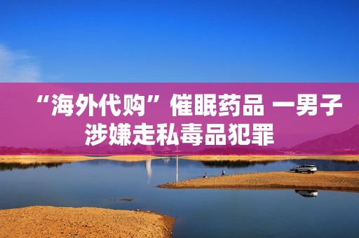 “海外代购”催眠药品 一男子涉嫌走私毒品犯罪