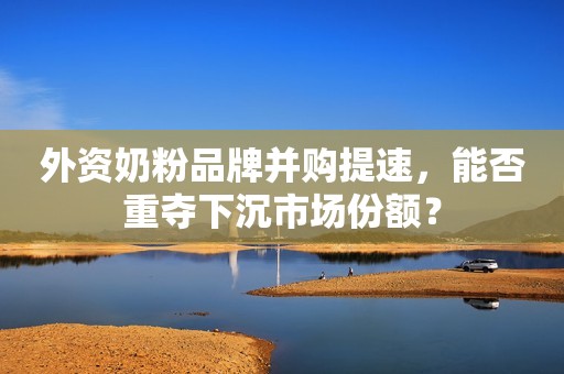 外资奶粉品牌并购提速，能否重夺下沉市场份额？