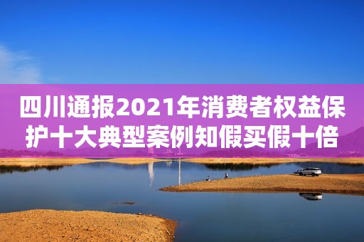 四川通报2021年消费者权益保护十大典型案例知假买假十倍索赔获法院支持