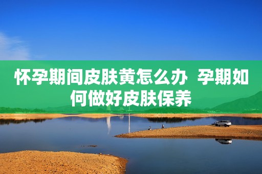 怀孕期间皮肤黄怎么办  孕期如何做好皮肤保养