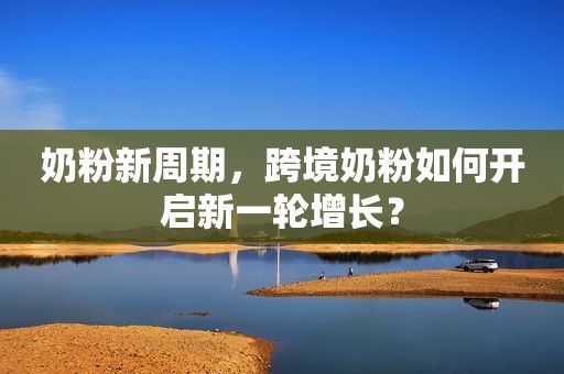 奶粉新周期，跨境奶粉如何开启新一轮增长？