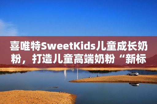 喜唯特SweetKids儿童成长奶粉，打造儿童高端奶粉“新标杆”