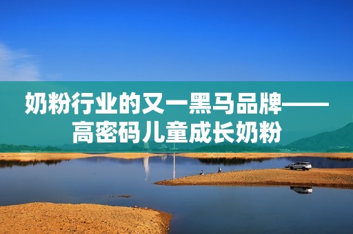 奶粉行业的又一黑马品牌——高密码儿童成长奶粉