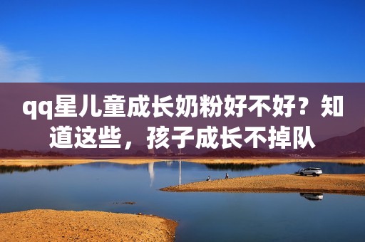 qq星儿童成长奶粉好不好？知道这些，孩子成长不掉队