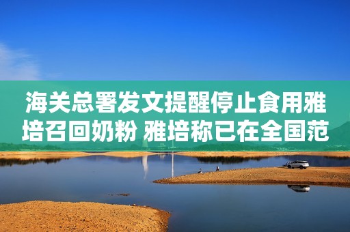 海关总署发文提醒停止食用雅培召回奶粉 雅培称已在全国范围内启动自愿召回
